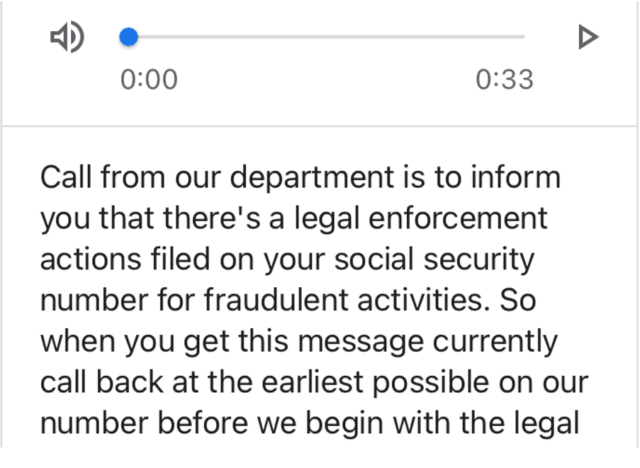 Vishing message that says Call from our department is to inform you that there's a legal enforcement actions filed on your social security number for fraudulent activities. So when you get this message currently call back at the earliest possible on our number before we begin with the legal.