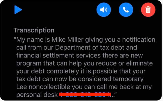 Vishing message that says My name is Mike Miller giving you a notification call from our Department of tax debt and financial settlement services there are new program that can help you reduce or eliminate your debt completely it is possible that your tax debt can now be considered temporary Lee noncollectible you can call me back at my personal desk.